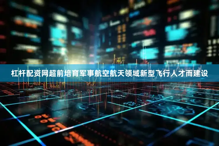 杠杆配资网超前培育军事航空航天领域新型飞行人才而建设